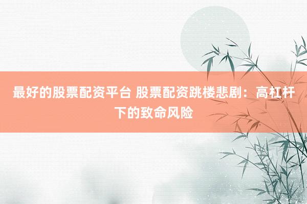 最好的股票配资平台 股票配资跳楼悲剧：高杠杆下的致命风险