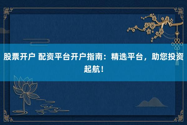 股票开户 配资平台开户指南：精选平台，助您投资起航！