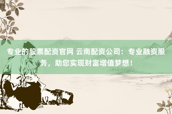 专业的股票配资官网 云南配资公司：专业融资服务，助您实现财富增值梦想！