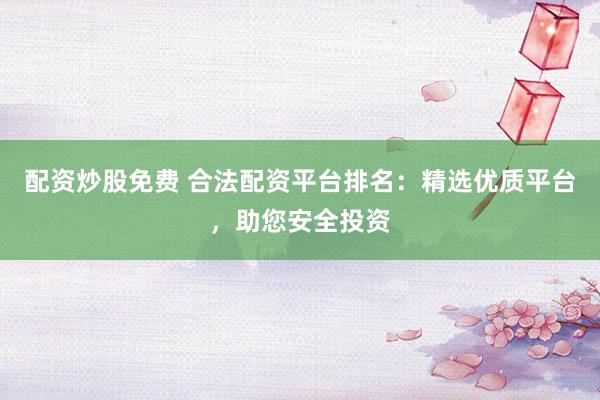 配资炒股免费 合法配资平台排名：精选优质平台，助您安全投资