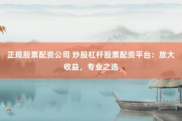 正规股票配资公司 炒股杠杆股票配资平台：放大收益，专业之选