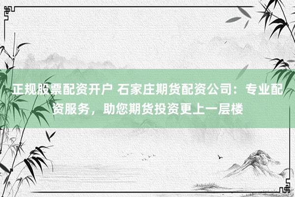 正规股票配资开户 石家庄期货配资公司:专业配资服务,助您期货投资更上一层楼