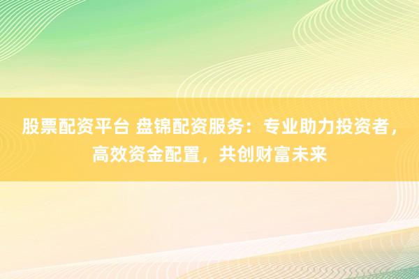 股票配资平台 盘锦配资服务：专业助力投资者，高效资金配置，共创财富未来