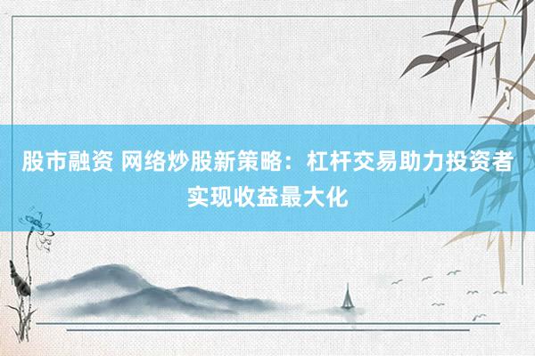 股市融资 网络炒股新策略：杠杆交易助力投资者实现收益最大化
