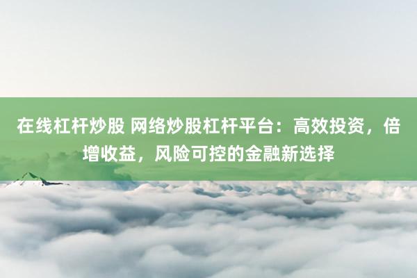 在线杠杆炒股 网络炒股杠杆平台:高效投资,倍增收益,风险可控的金融新选择