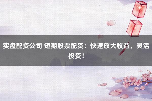 实盘配资公司 短期股票配资：快速放大收益，灵活投资！