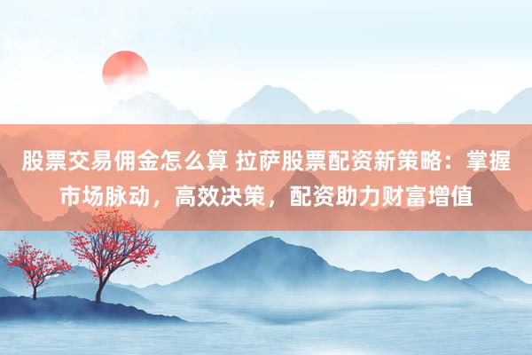 股票交易佣金怎么算 拉萨股票配资新策略：掌握市场脉动，高效决策，配资助力财富增值