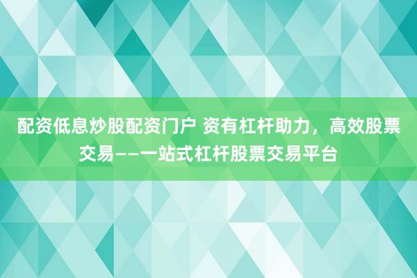 配资低息炒股配资门户 资有杠杆助力，高效股票交易——一站式杠杆股票交易平台