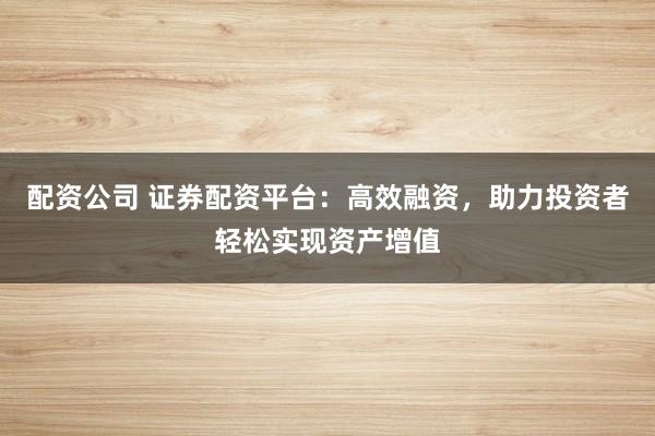 配资公司 证券配资平台：高效融资，助力投资者轻松实现资产增值