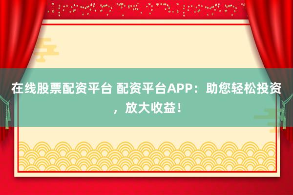 在线股票配资平台 配资平台APP：助您轻松投资，放大收益！