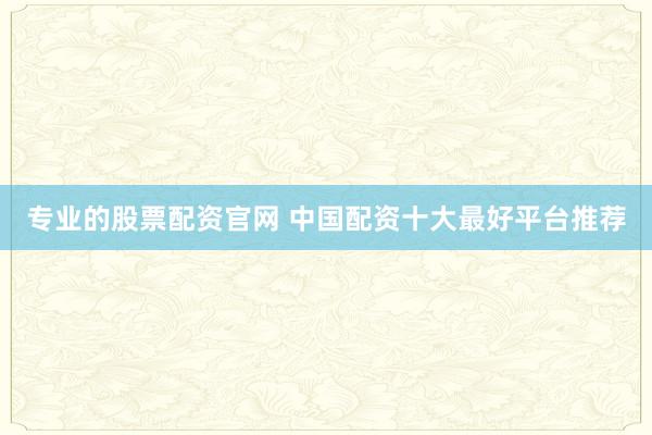 专业的股票配资官网 中国配资十大最好平台推荐