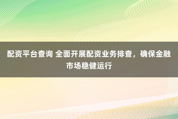 配资平台查询 全面开展配资业务排查，确保金融市场稳健运行