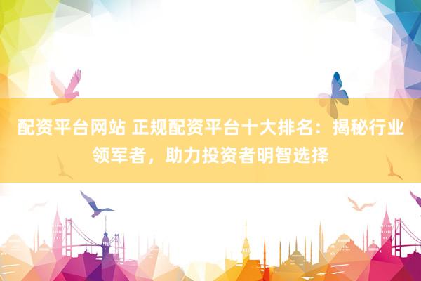 配资平台网站 正规配资平台十大排名：揭秘行业领军者，助力投资者明智选择