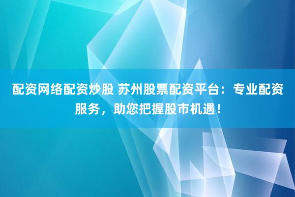 配资网络配资炒股 苏州股票配资平台：专业配资服务，助您把握股市机遇！