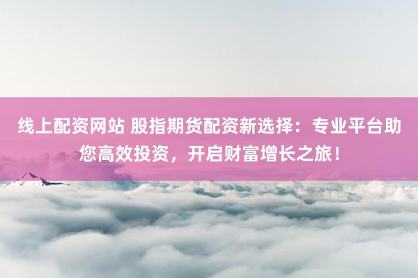 线上配资网站 股指期货配资新选择：专业平台助您高效投资，开启财富增长之旅！