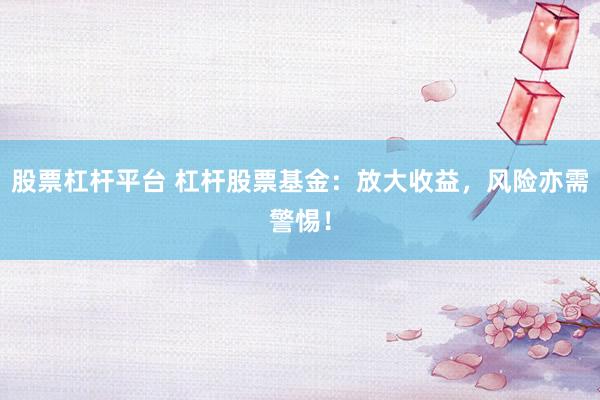 股票杠杆平台 杠杆股票基金：放大收益，风险亦需警惕！