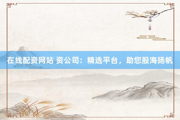 在线配资网站 资公司：精选平台，助您股海扬帆
