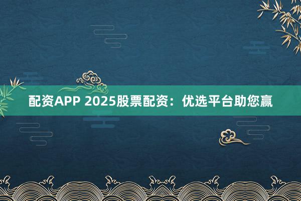 配资APP 2025股票配资：优选平台助您赢