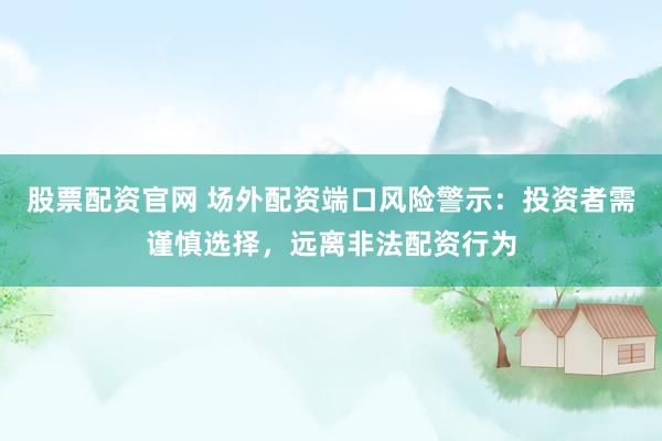 股票配资官网 场外配资端口风险警示：投资者需谨慎选择，远离非法配资行为