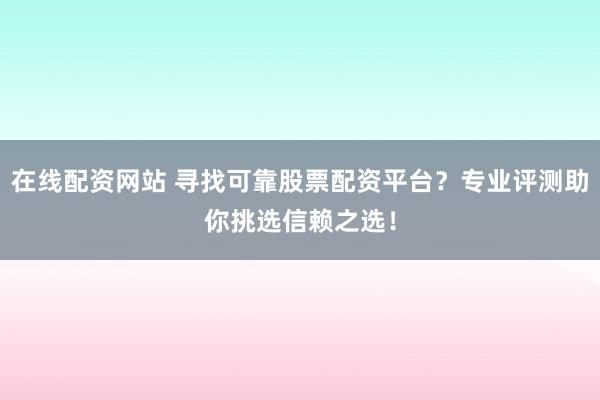 在线配资网站 寻找可靠股票配资平台？专业评测助你挑选信赖之选！
