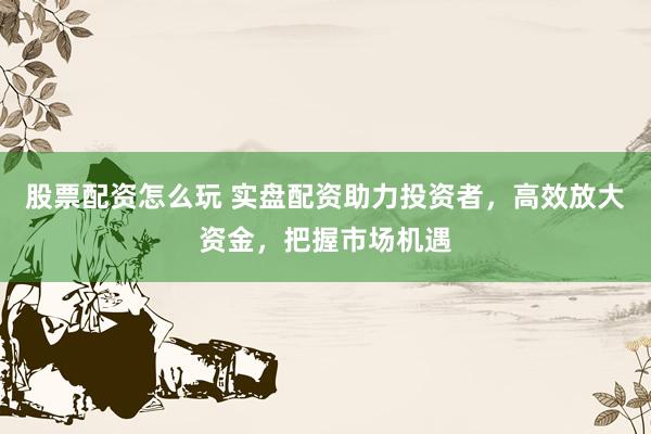 股票配资怎么玩 实盘配资助力投资者，高效放大资金，把握市场机遇