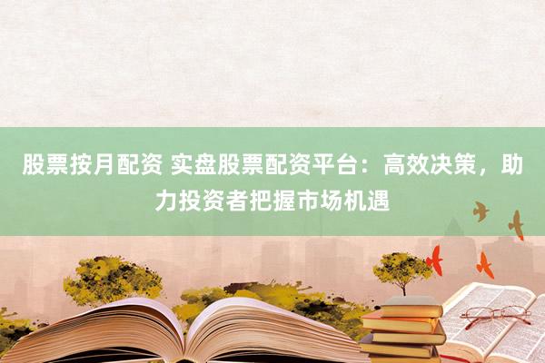 股票按月配资 实盘股票配资平台：高效决策，助力投资者把握市场机遇