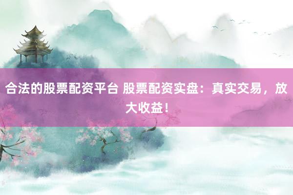 合法的股票配资平台 股票配资实盘：真实交易，放大收益！