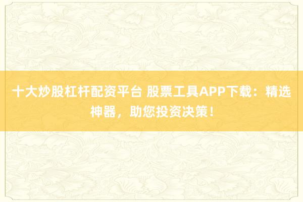 十大炒股杠杆配资平台 股票工具APP下载：精选神器，助您投资决策！