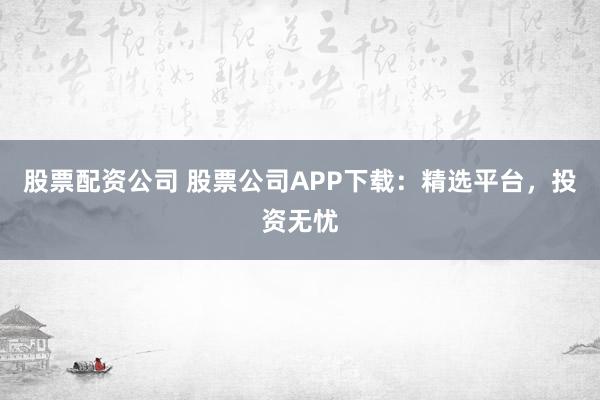 股票配资公司 股票公司APP下载：精选平台，投资无忧