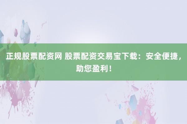 正规股票配资网 股票配资交易宝下载：安全便捷，助您盈利！