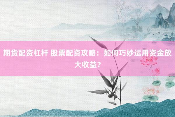 期货配资杠杆 股票配资攻略：如何巧妙运用资金放大收益？