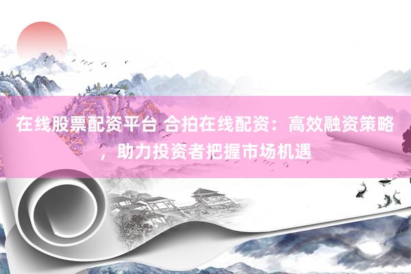 在线股票配资平台 合拍在线配资：高效融资策略，助力投资者把握市场机遇
