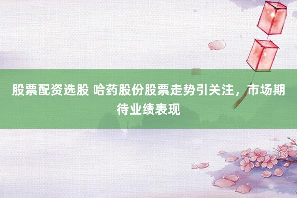 股票配资选股 哈药股份股票走势引关注，市场期待业绩表现