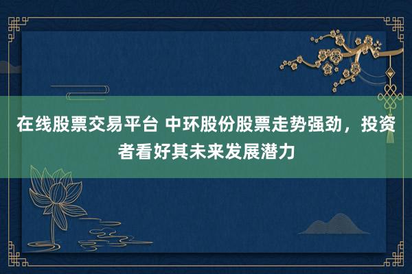 在线股票交易平台 中环股份股票走势强劲，投资者看好其未来发展潜力