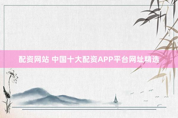 配资网站 中国十大配资APP平台网址精选