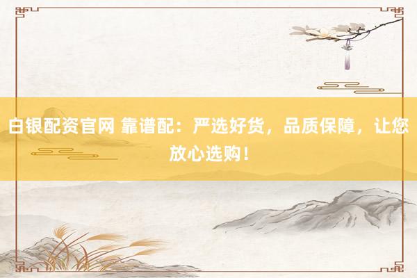 白银配资官网 靠谱配：严选好货，品质保障，让您放心选购！