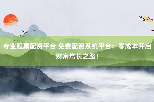 专业股票配资平台 免费配资系统平台：零成本开启财富增长之路！