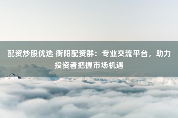 配资炒股优选 衡阳配资群：专业交流平台，助力投资者把握市场机遇