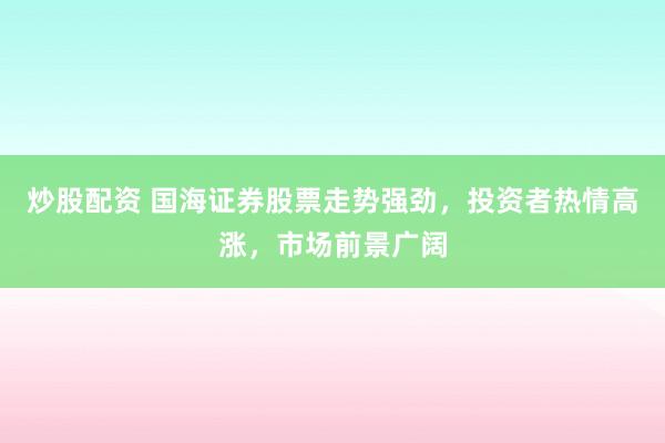 炒股配资 国海证券股票走势强劲，投资者热情高涨，市场前景广阔