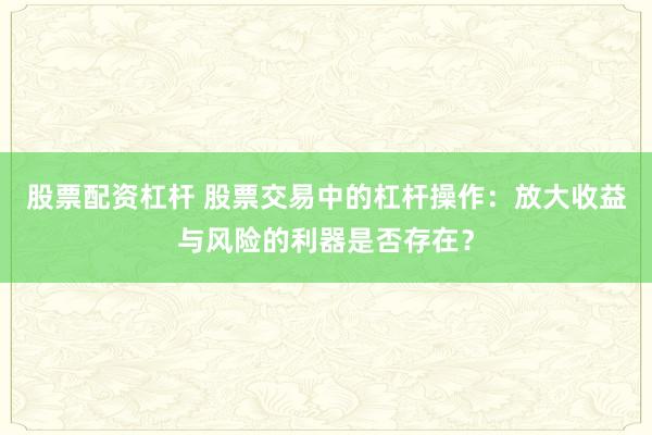 股票配资杠杆 股票交易中的杠杆操作：放大收益与风险的利器是否存在？