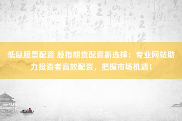 低息股票配资 股指期货配资新选择：专业网站助力投资者高效配资，把握市场机遇！