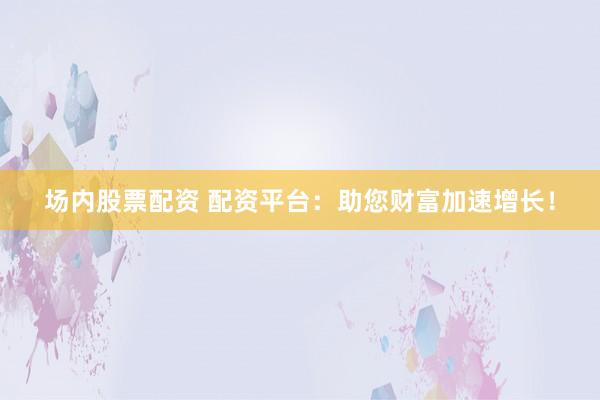 场内股票配资 配资平台：助您财富加速增长！