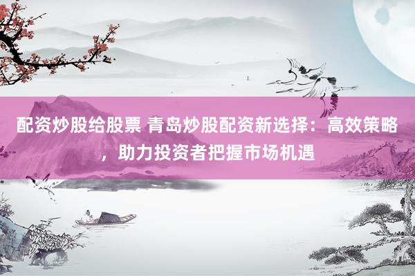 配资炒股给股票 青岛炒股配资新选择:高效策略,助力投资者把握市场机遇