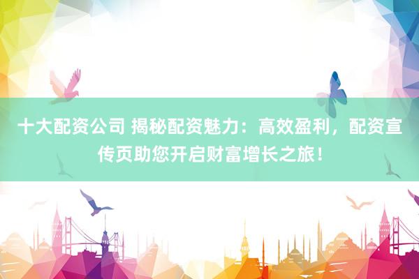 十大配资公司 揭秘配资魅力：高效盈利，配资宣传页助您开启财富增长之旅！