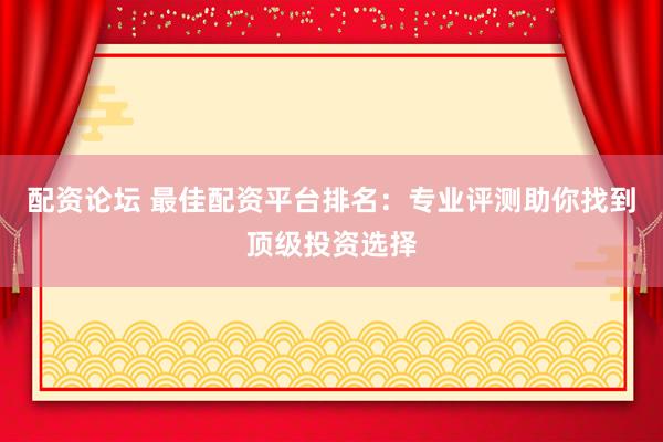 配资论坛 最佳配资平台排名：专业评测助你找到顶级投资选择