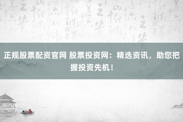 正规股票配资官网 股票投资网：精选资讯，助您把握投资先机！