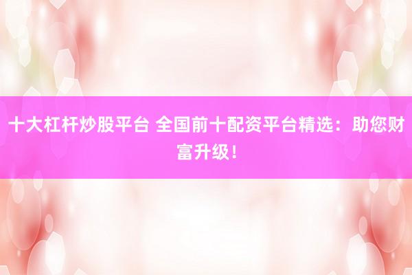 十大杠杆炒股平台 全国前十配资平台精选：助您财富升级！
