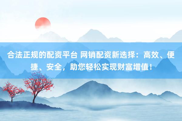 合法正规的配资平台 网销配资新选择：高效、便捷、安全，助您轻松实现财富增值！