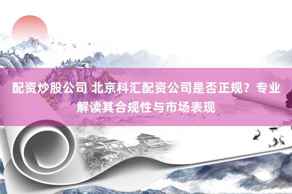 配资炒股公司 北京科汇配资公司是否正规？专业解读其合规性与市场表现