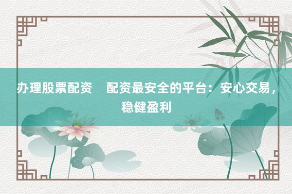 办理股票配资    配资最安全的平台：安心交易，稳健盈利